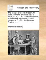 The Charge of God to Gideon. in Three Sermons, Preach'd Nov. 5, 1724, 1725, 1726. to Which Is Added, a Sermon on the Nature of Faith, November 5, 1721. by Thomas Bradbury. ...