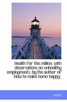 Health for the Million; With Observations on Unhealthy Employments, by the Author of 'How to Make Ho