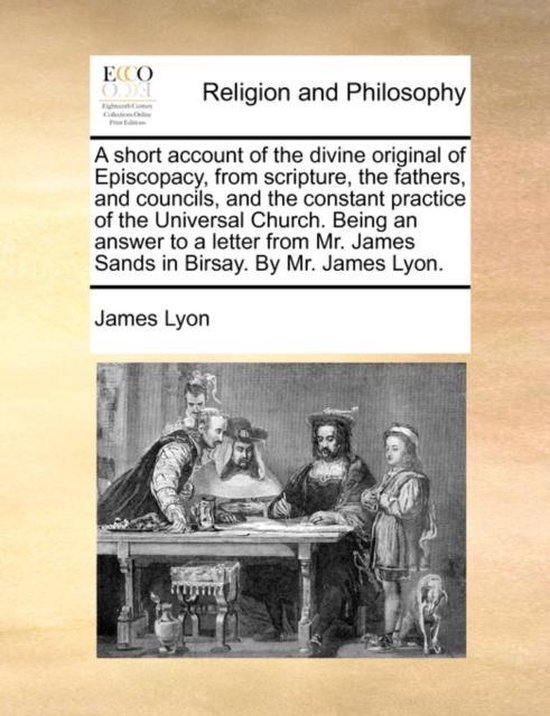 A Short Account of the Divine Original of Episcopacy, from Scripture, the Fathers, and Councils, and the Constant Practice of the Universal Church. Being an Answer to a Letter from Mr. James Sands in Birsay. by Mr. James Lyon