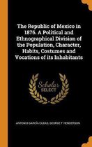 The Republic of Mexico in 1876. a Political and Ethnographical Division of the Population, Character, Habits, Costumes and Vocations of Its Inhabitants