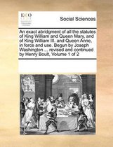 An exact abridgment of all the statutes of King William and Queen Mary, and of King William III. and Queen Anne, in force and use. Begun by Joseph Washington ... revised and continued by Henr