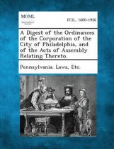 A Digest of the Ordinances of the Corporation of the City of Philadelphia, and of the Acts of Assembly Relating Thereto.