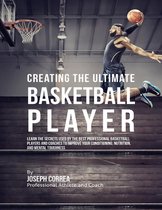 Creating the Ultimate Basketball Player: Learn the Secrets Used By the Best Professional Basketball Players and Coaches to Improve Your Conditioning, Nutrition, and Mental Toughness