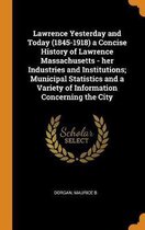Lawrence Yesterday and Today (1845-1918) a Concise History of Lawrence Massachusetts - Her Industries and Institutions; Municipal Statistics and a Variety of Information Concerning the City