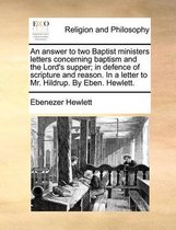 An Answer to Two Baptist Ministers Letters Concerning Baptism and the Lord's Supper; In Defence of Scripture and Reason. in a Letter to Mr. Hildrup. by Eben. Hewlett.