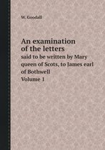 An examination of the letters said to be written by Mary queen of Scots, to James earl of Bothwell. Volume 1