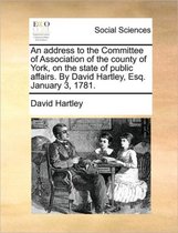 An Address to the Committee of Association of the County of York, on the State of Public Affairs. by David Hartley, Esq. January 3, 1781.