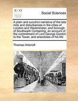 A plain and succinct narrative of the late riots and disturbances in the cities of London and Westminster, and borough of Southwark Containing, an account of the commitment of Lord George Gor
