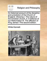 An Historical Account of the Discipline and Jurisdiction of the Church of England. Shewing I. the Nature of the Christian Church, II. a Defense of Our Reformation III. the Affection of King James I the Second Edition.