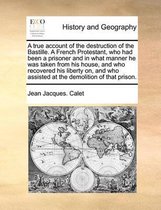 A True Account of the Destruction of the Bastille. a French Protestant, Who Had Been a Prisoner and in What Manner He Was Taken from His House, and Who Recovered His Liberty On, and Who Assis