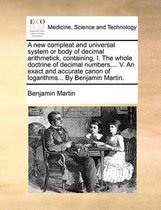 A New Compleat and Universal System or Body of Decimal Arithmetick, Containing, I. the Whole Doctrine of Decimal Numbers, ... V. an Exact and Accurate Canon of Logarithms... by Benjamin Martin.