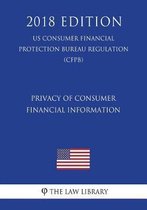 Privacy of Consumer Financial Information (Us Consumer Financial Protection Bureau Regulation) (Cfpb) (2018 Edition)