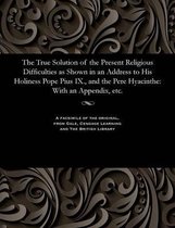 The True Solution of the Present Religious Difficulties as Shown in an Address to His Holiness Pope Pius IX., and the Pere Hyacinthe