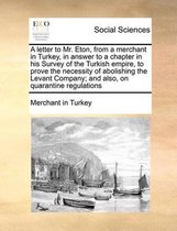 A letter to Mr. Eton, from a merchant in Turkey, in answer to a chapter in his Survey of the Turkish empire, to prove the necessity of abolishing the Levant Company; and also, on quarantine r