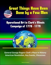 Great Things Have Been Done by a Few Men: Operational Art in Clark's Illinois Campaign of 1778 - 1779 - General George Rogers Clark's Place in History, American Revolution, Key Events, Vincennes