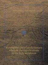 A Complete Christian Dictionary Wherein the Significations in the Holy Scriptures