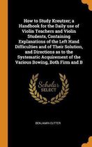 How to Study Kreutzer; A Handbook for the Daily Use of Violin Teachers and Violin Students, Containing Explanations of the Left Hand Difficulties and of Their Solution, and Directi