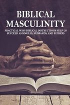 Biblical Masculinity: Practical Ways Biblical Instructions Help Us Succeed As Singles, Husbands, And Fathers