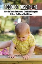 Toddler Discipline: How To Tame Tantrums, Establish Respect & Have Toddlers That Listen