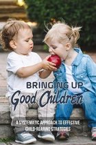 Bringing Up Good Children: A Systematic Approach To Effective Child-Rearing Strategies