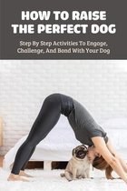 How To Raise The Perfect Dog: Step By Step Activities To Engage, Challenge, And Bond With Your Dog