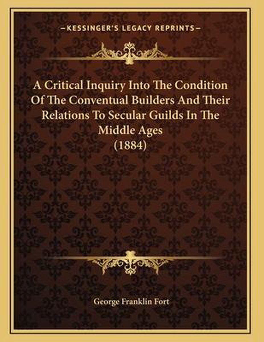 A Critical Inquiry Into The Condition Of The Conventual Builders And Their Relations To Secular Guilds In The Middle Ages (1884) van George Franklin Fort