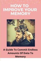 How To Improve Your Memory: A Guide To Commit Endless Amounts Of Data To Memory