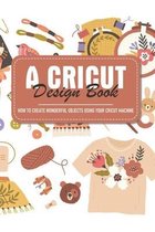 A Cricut Design Book How To Create Wonderful Objects Using Your Cricut Machine