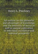 An oration on the pleasures and advantages of knowledge, and the necessity of moral as well as mental cultivation to individual excellence and national prosperity