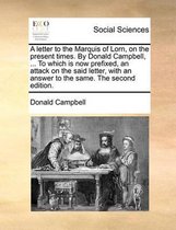 A Letter to the Marquis of Lorn, on the Present Times. by Donald Campbell, ... to Which Is Now Prefixed, an Attack on the Said Letter, with an Answer to the Same. the Second Edition.