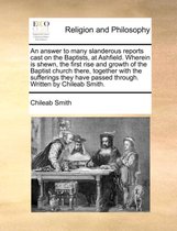 An Answer to Many Slanderous Reports Cast on the Baptists, at Ashfield. Wherein Is Shewn, the First Rise and Growth of the Baptist Church There, Together with the Sufferings They Have Passed Through. Written by Chileab Smith.