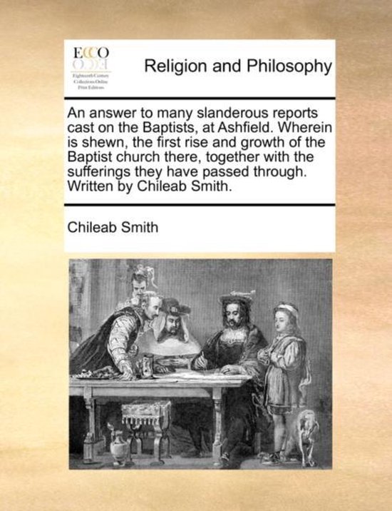 An Answer to Many Slanderous Reports Cast on the Baptists, at Ashfield. Wherein Is Shewn, the First Rise and Growth of the Baptist Church There, Together with the Sufferings They Have Passed Through. Written by Chileab Smith.