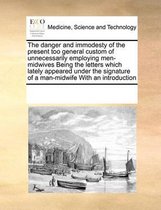 The Danger and Immodesty of the Present Too General Custom of Unnecessarily Employing Men-Midwives Being the Letters Which Lately Appeared Under the Signature of a Man-Midwife with