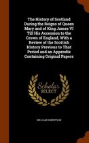 The History of Scotland During the Reigns of Queen Mary and of King James VI Till His Accession to the Crown of England, with a Review of the Scottish History Previous to That Period and an A