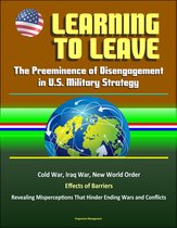 Learning to Leave: The Preeminence of Disengagement in U.S. Military Strategy - Cold War, Iraq War, New World Order, Effects of Barriers, Revealing Misperceptions That Hinder Ending Wars and Conflicts