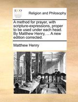 A Method for Prayer, with Scripture-Expressions, Proper to Be Used Under Each Head. by Matthew Henry, ... a New Edition Corrected.