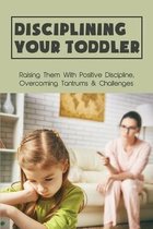 Disciplining Your Toddler: Raising Them With Positive Discipline, Overcoming Tantrums & Challenges