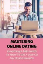 Mastering Online Dating: Everything A Man Needs To Know To Get A Date On Any Online Websites