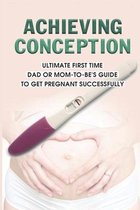 Achieving Conception: Ultimate First Time Dad Or Mom-To-Be's Guide To Get Pregnant Successfully