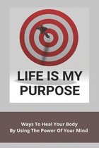 Life Is My Purpose: Ways To Heal Your Body By Using The Power Of Your Mind