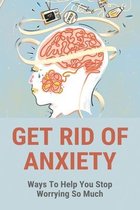 Get Rid Of Anxiety: Ways To Help You Stop Worrying So Much