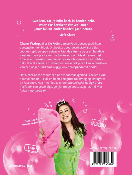 Vrolijk gekleurde boekcover met vrouw in groen glitterjurk, met een roze handdoek, met tekst 'wat leuk dat je mijn boek in handen hebt, want dat betekent dat we samen jouw huissie onder handen gaan nemen. Liefs Charo. Charo Walop, alias De Rotterdamse Poetsqueen, geeft haar enthousiasmerende wijze van schoonmaken en ontdek dat het niet alleen je huishouden, maar ook jezelf kan veranderen. Van een opgeruimd huis krijg je ook een opgeruimd hoofd. Het Nederlandse fenomeen op schoonmaakgebied is bekend van haar video's op TikTok en heeft een grote following op Instagram en Facebook. Nog meer leuke schoonmaaktips nodig? Charo heeft ook een geweldige, gelijknaamige podcast, genaamd Niet lullen maar poetsen.' met tekstballon 'Toffe tips die je nergens anders vindt!' en zeepicoon met tekst 'SOAP' en www.poetsqueen.nl met ISBN