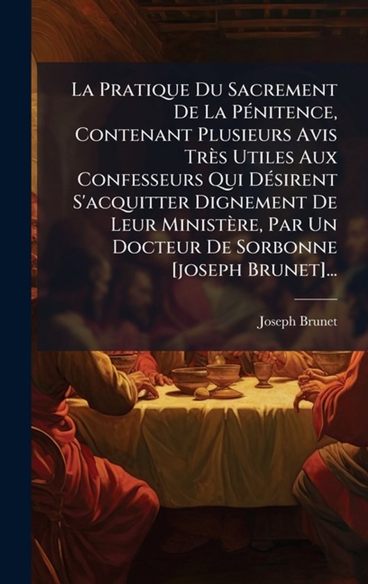 La Pratique Du Sacrement De La PÃ(c)nitence, Contenant Plusieurs Avis Très Utiles Aux Confesseurs Qui DÃ(c)sirent S'acquitter Dignement De Leur Ministère, Par Un Docteur De Sorbonne [joseph Brunet]...