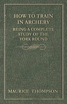 How to Train in Archery - Being a Complete Study of the York Round