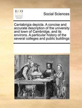 Cantabrigia Depicta. a Concise and Accurate Description of the University and Town of Cambridge, and Its Environs. a Particular History of the Several Colleges and Public Buildings