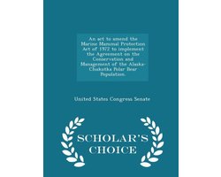 An ACT to Amend the Marine Mammal Protection Act of 1972 to Implement the Agreement on the Conservation and Management of the Alaska-Chukotka Polar Bear Population. - Scholar's Choice Edition