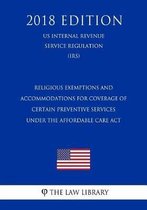 Religious Exemptions and Accommodations for Coverage of Certain Preventive Services Under the Affordable Care ACT (Us Internal Revenue Service Regulation) (Irs) (2018 Edition)