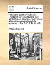 Reflexions sur la revolution de France; et sur les erreurs le plus generalement adoptees relativement a l'ancienne constitution de le royaume, ... Par A. F. B. D. M. M.D.