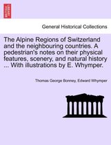 The Alpine Regions of Switzerland and the Neighbouring Countries. a Pedestrian's Notes on Their Physical Features, Scenery, and Natural History ... with Illustrations by E. Whymper.