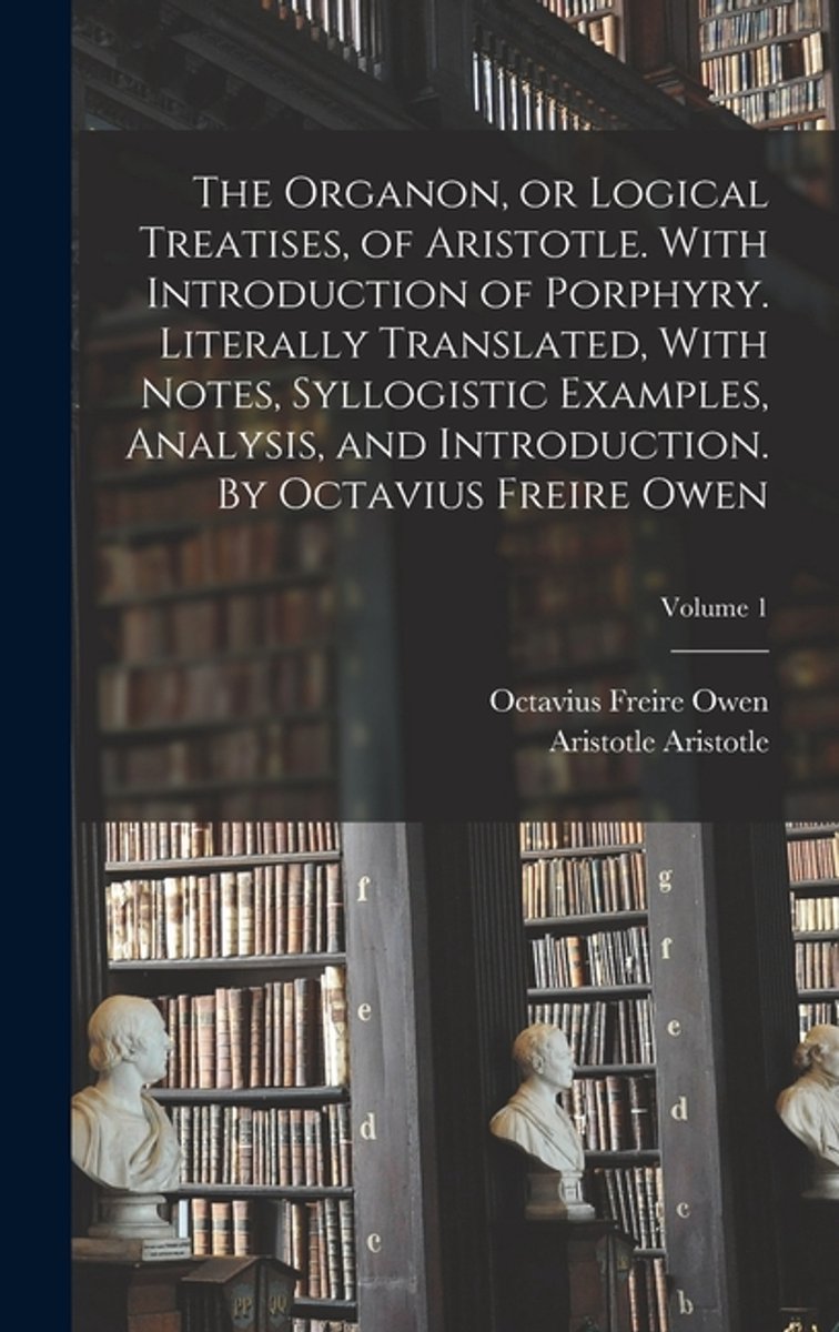 The Organon, Or Logical Treatises, Of Aristotle. With Introduction Of Porphyry. Literally Translated, With Notes, Syllogistic Examples, Analysis, And Introduction. By Octavius Freire Owen; Volume 1 van Octavius Freire Owen